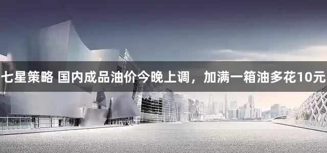 七星策略 国内成品油价今晚上调，加满一箱油多花10元