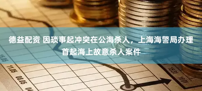 德益配资 因琐事起冲突在公海杀人，上海海警局办理首起海上故意杀人案件