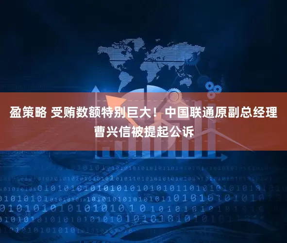 盈策略 受贿数额特别巨大！中国联通原副总经理曹兴信被提起公诉