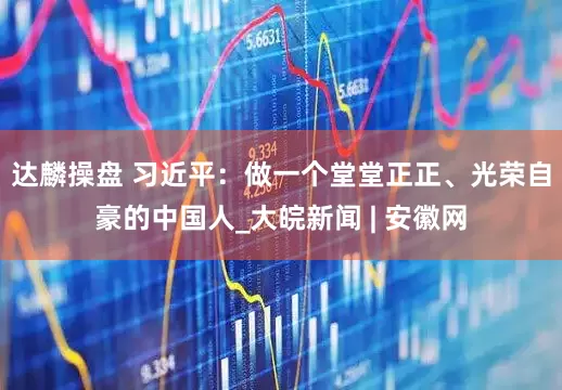 达麟操盘 习近平：做一个堂堂正正、光荣自豪的中国人_大皖新闻 | 安徽网