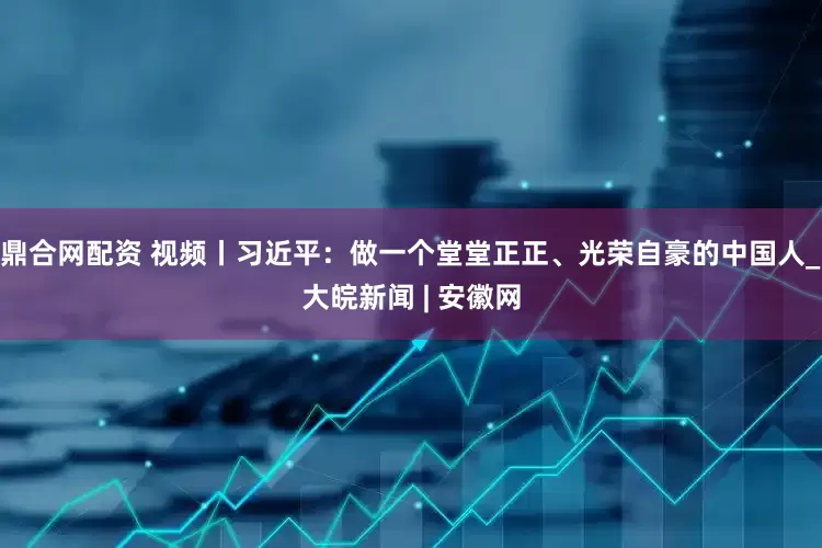 鼎合网配资 视频丨习近平：做一个堂堂正正、光荣自豪的中国人_大皖新闻 | 安徽网