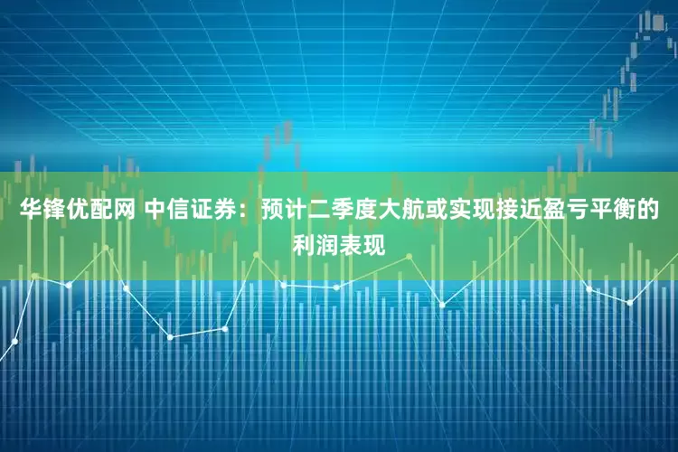 华锋优配网 中信证券：预计二季度大航或实现接近盈亏平衡的利润表现