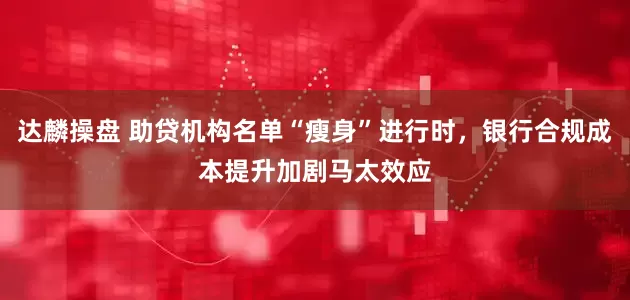 达麟操盘 助贷机构名单“瘦身”进行时，银行合规成本提升加剧马太效应