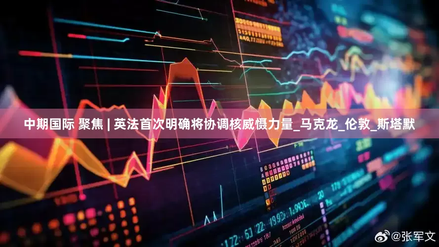 中期国际 聚焦 | 英法首次明确将协调核威慑力量_马克龙_伦敦_斯塔默
