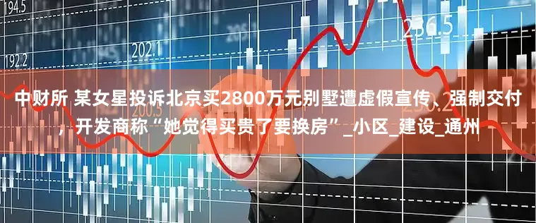 中财所 某女星投诉北京买2800万元别墅遭虚假宣传、强制交付，开发商称“她觉得买贵了要换房”_小区_建设_通州