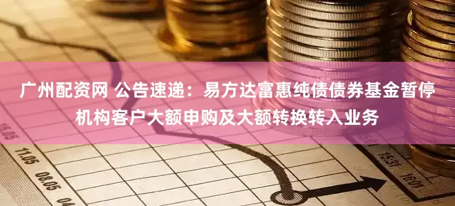 广州配资网 公告速递：易方达富惠纯债债券基金暂停机构客户大额申购及大额转换转入业务