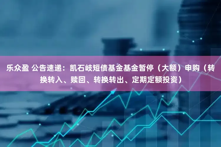 乐众盈 公告速递：凯石岐短债基金基金暂停（大额）申购（转换转入、赎回、转换转出、定期定额投资）