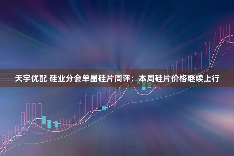 天宇优配 硅业分会单晶硅片周评：本周硅片价格继续上行