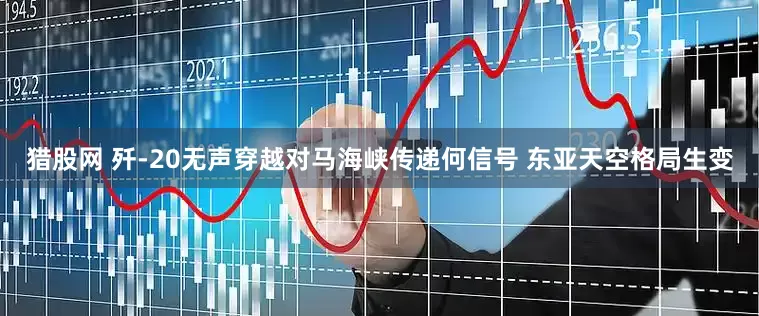 猎股网 歼-20无声穿越对马海峡传递何信号 东亚天空格局生变