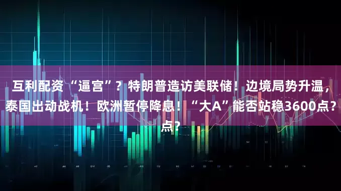 互利配资 “逼宫”？特朗普造访美联储！边境局势升温，泰国出动战机！欧洲暂停降息！“大A”能否站稳3600点？