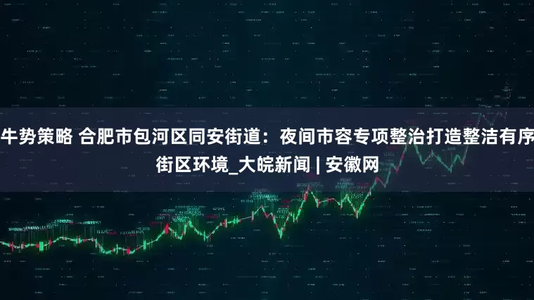 牛势策略 合肥市包河区同安街道：夜间市容专项整治打造整洁有序街区环境_大皖新闻 | 安徽网