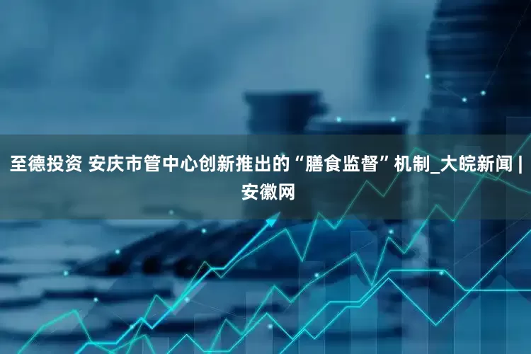 至德投资 安庆市管中心创新推出的“膳食监督”机制_大皖新闻 | 安徽网