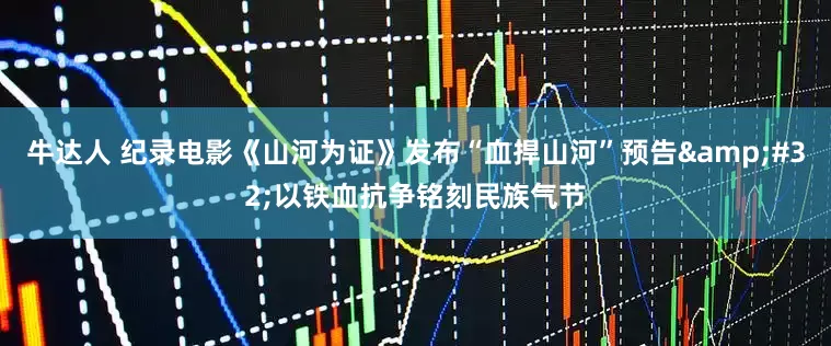 牛达人 纪录电影《山河为证》发布“血捍山河”预告&#32;以铁血抗争铭刻民族气节