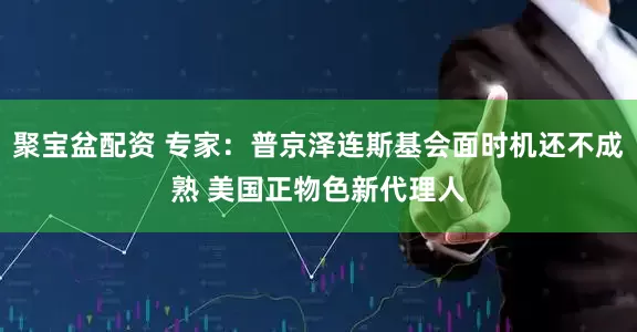 聚宝盆配资 专家：普京泽连斯基会面时机还不成熟 美国正物色新代理人