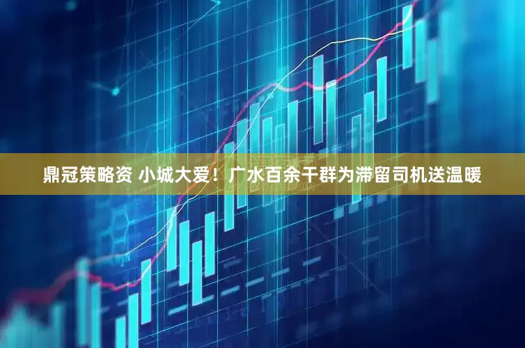 鼎冠策略资 小城大爱！广水百余干群为滞留司机送温暖